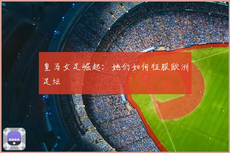皇马女足崛起：她们如何征服欧洲足坛