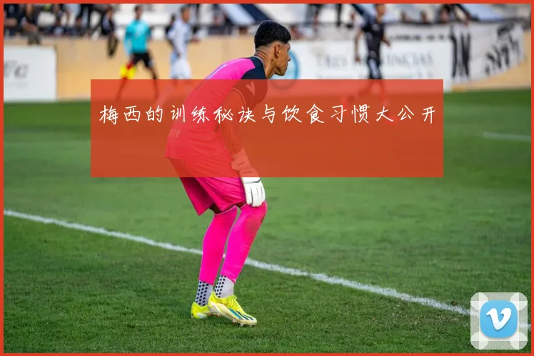 梅西的训练秘诀与饮食习惯大公开