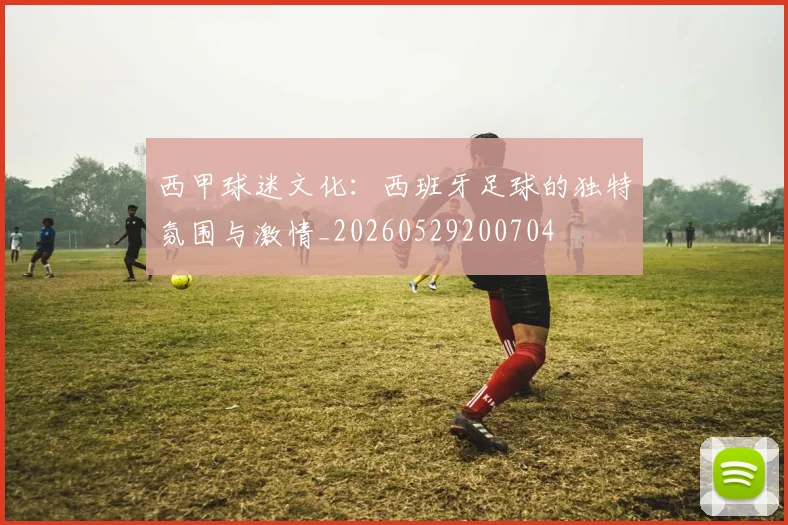 西甲球迷文化:西班牙足球的独特氛围与激情_20260529200704