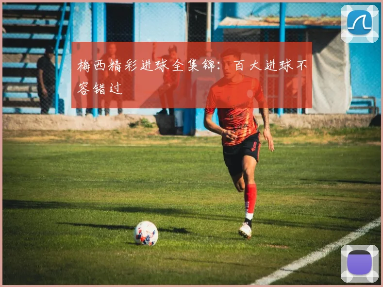 梅西精彩进球全集锦:百大进球不容错过