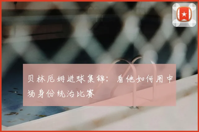 贝林厄姆进球集锦:看他如何用中场身份统治比赛