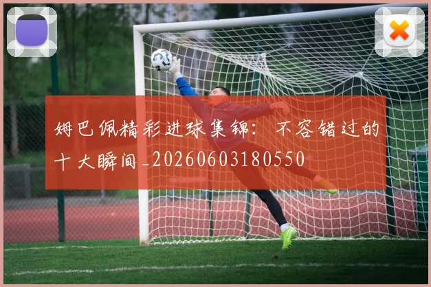 姆巴佩精彩进球集锦:不容错过的十大瞬间_20260603180550