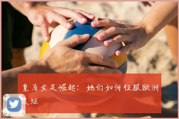 皇马女足崛起：她们如何征服欧洲足坛