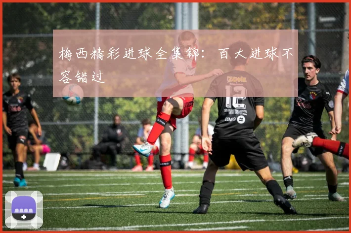 梅西精彩进球全集锦：百大进球不容错过