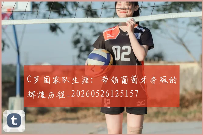C罗国家队生涯：带领葡萄牙夺冠的辉煌历程_20260526125157