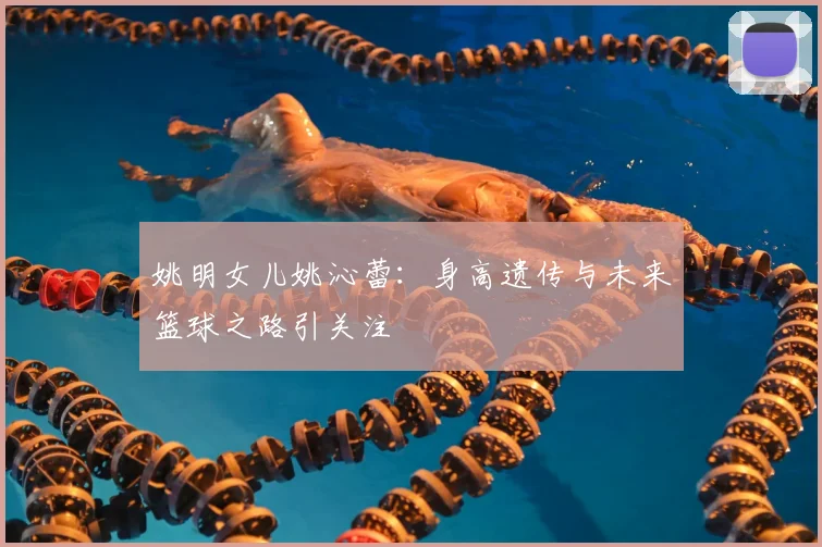 姚明女儿姚沁蕾：身高遗传与未来篮球之路引关注