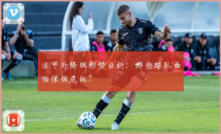 法甲升降级形势分析：哪些球队面临保级危机？